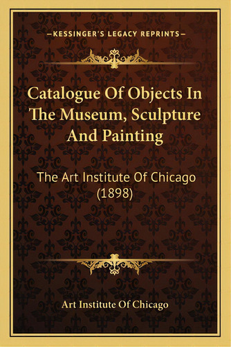 Catalogue Of Objects In The Museum, Sculpture And Painting: The Art Institute Of Chicago (1898), De Art Institute Of Chicago. Editorial Kessinger Pub Llc, Tapa Blanda En Inglés
