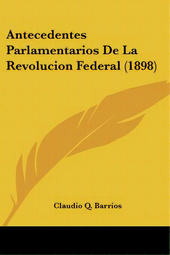 Antecedentes Parlamentarios De La Revolucion Federal (1898), De Barrios, Claudio Q.. Editorial Kessinger Pub Llc, Tapa Blanda En Español