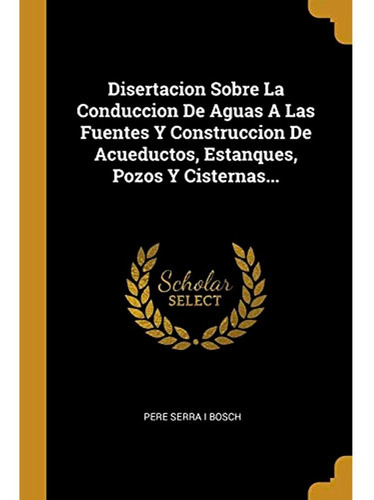 Disertacion Sobre La Conduccion De Aguas A Las Fuentes Y Construccion De Acueductos, Estanques, Pozos Y Cisternas, De Pere Serra I Bosch. Editorial Wentworth Press, Tapa Blanda En Español, 2018