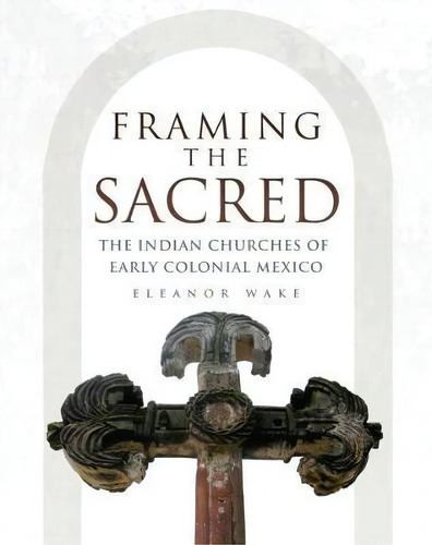 Framing The Sacred : The Indian Churches Of Early Colonial Mexico, De Eleanor Wake. Editorial University Of Oklahoma Press, Tapa Blanda En Inglés