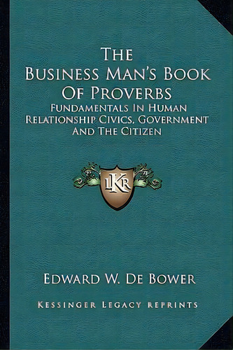 The Business Man's Book Of Proverbs : Fundamentals In Human Relationship Civics, Government And T..., De Edward W De Bower. Editorial Kessinger Publishing, Tapa Blanda En Inglés
