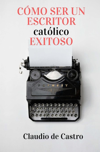 Libro: Cómo Ser Un Escritor Católico Exitoso: Las Claves Par