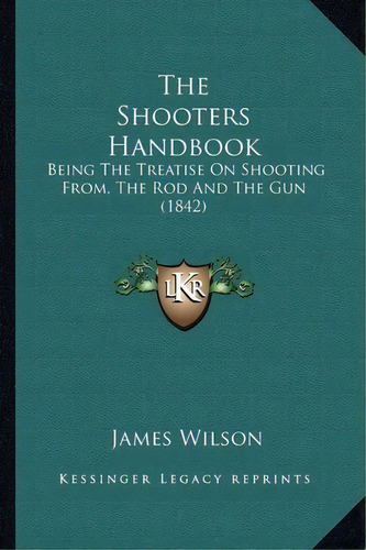 The Shooters Handbook : Being The Treatise On Shooting From, The Rod And The Gun (1842), De James Wilson. Editorial Kessinger Publishing, Tapa Blanda En Inglés