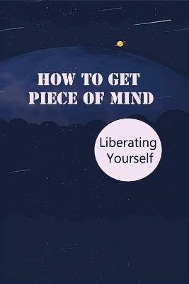 Libro How To Get Piece Of Mind : Liberating Yourself: Con...