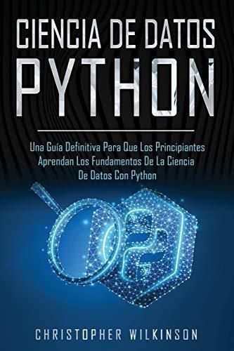 Ciencia de Datos Python : Una guia definitiva para que los principiantes aprendan los fundamentos..., de Christopher Wilkinson. Editorial Independently Published, tapa blanda en español