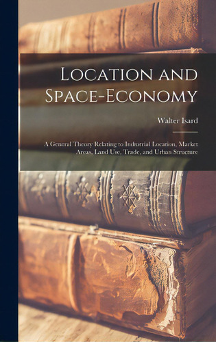 Location And Space-economy: A General Theory Relating To Industrial Location, Market Areas, Land ..., De Isard, Walter. Editorial Hassell Street Pr, Tapa Dura En Inglés