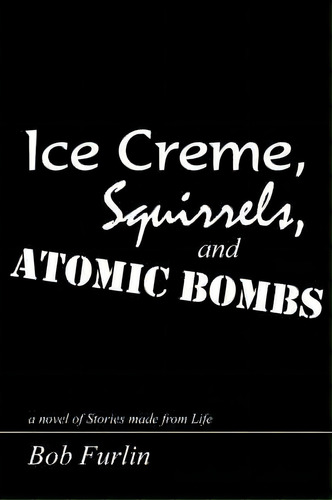 Ice Creme, Squirrels, And Atomic Bombs : A Novel Of Stories Made From Life, De Bob Furlin. Editorial Authorhouse, Tapa Blanda En Inglés