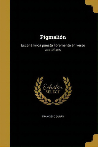 Pigmali N : Escena L Rica Puesta Libremente En Verso Castellano: Escena Lírica Puesta Libremente En Verso Castellano, De Francisco Durán., Vol. 1. Editorial Scholar Select, Tapa Dura En Español