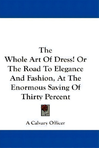 The Whole Art Of Dress! Or The Road To Elegance And Fashion, At The Enormous Saving Of Thirty Per..., De A Calvary Officer. Editorial Kessinger Publishing, Tapa Blanda En Inglés