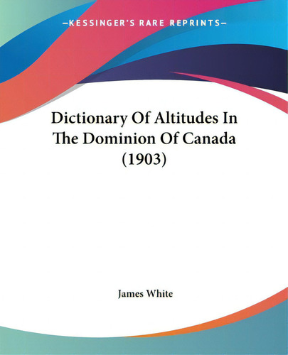 Dictionary Of Altitudes In The Dominion Of Canada (1903), De White, James. Editorial Kessinger Pub Llc, Tapa Blanda En Inglés