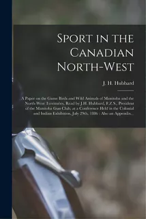 Sport In The Canadian North-west [microform]: A Paper On The Game Birds And Wild Animals Of Manit..., De Hubbard, J. H. B. 1846. Editorial Legare Street Pr, Tapa Blanda En Inglés