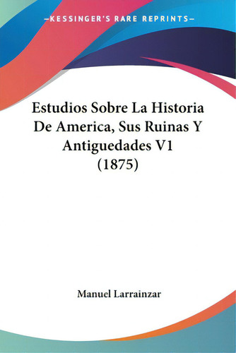 Estudios Sobre La Historia De America, Sus Ruinas Y Antiguedades V1 (1875), De Larrainzar, Manuel. Editorial Kessinger Pub Llc, Tapa Blanda En Español