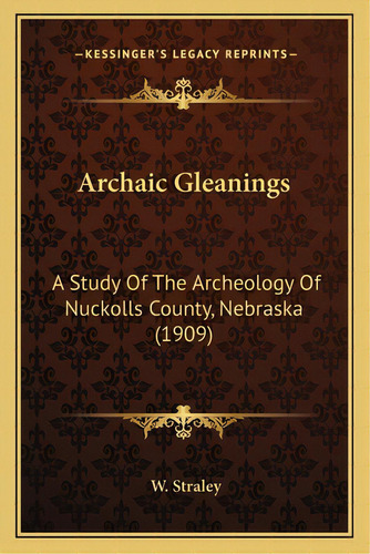 Archaic Gleanings: A Study Of The Archeology Of Nuckolls County, Nebraska (1909), De Straley, W.. Editorial Kessinger Pub Llc, Tapa Blanda En Inglés