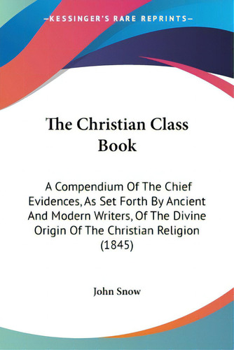 The Christian Class Book: A Compendium Of The Chief Evidences, As Set Forth By Ancient And Modern..., De John Snow. Editorial Kessinger Pub Llc, Tapa Blanda En Inglés