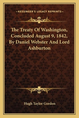 The Treaty Of Washington, Concluded August 9, 1842, By Daniel Webster And Lord Ashburton, De Gordon, Hugh Taylor. Kessinger's Legacy Reprints, Vol. 1. Editorial Kessinger Pub Llc,
