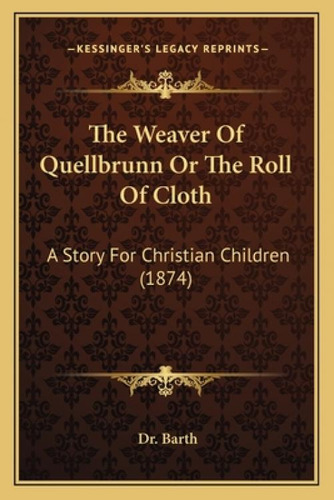 The Weaver Of Quellbrunn Or The Roll Of Cloth The Weaver Of Quellbrunn Or The Roll Of Cloth: A St...: A Story For Christian Children (1874), De Dr Barth., Vol. 1. Editorial Kessinger Pub Llc,