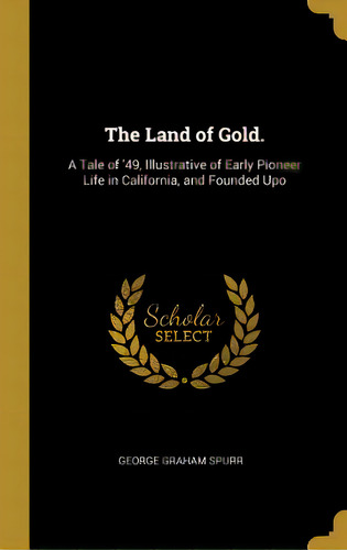 The Land Of Gold.: A Tale Of '49, Illustrative Of Early Pioneer Life In California, And Founded Upo, De Spurr, George Graham. Editorial Wentworth Pr, Tapa Dura En Inglés
