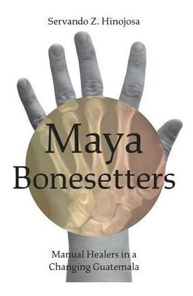 Maya Bonesetters : Manual Healers In A Changing Guatemala...