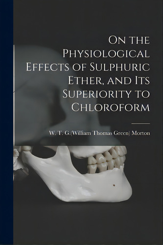 On The Physiological Effects Of Sulphuric Ether, And Its Superiority To Chloroform, De Morton, W. T. G. (william Thomas Green. Editorial Legare Street Pr, Tapa Blanda En Inglés