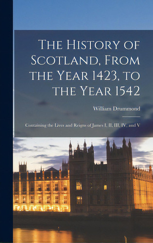 The History Of Scotland, From The Year 1423, To The Year 1542: Containing The Lives And Reigns Of..., De Drummond, William 1585-1649. Editorial Legare Street Pr, Tapa Dura En Inglés