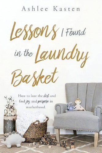 Lessons I Found In The Laundry Basket : How To Lose The Dirt And Find Joy And Purpose In Motherhood., De Ashlee Kasten. Editorial Xulon Press, Tapa Blanda En Inglés