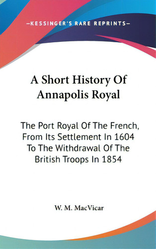 A Short History Of Annapolis Royal: The Port Royal Of The French, From Its Settlement In 1604 To ..., De Macvicar, W. M.. Editorial Kessinger Pub Llc, Tapa Dura En Inglés