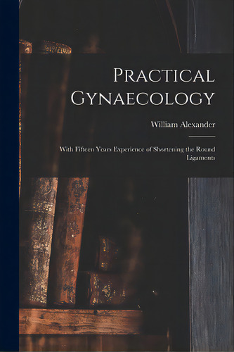 Practical Gynaecology: With Fifteen Years Experience Of Shortening The Round Ligaments, De Alexander, William 1844-1919. Editorial Legare Street Pr, Tapa Blanda En Inglés