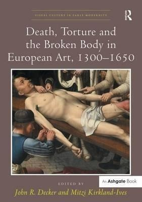 Death, Torture And The Broken Body In European Art, 1300-...