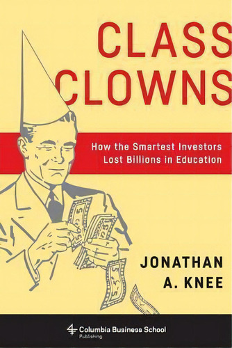 Class Clowns : How The Smartest Investors Lost Billions In Education, De Jonathan A. Knee. Editorial Columbia University Press, Tapa Dura En Inglés