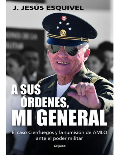 A Sus Órdenes, Mi General: El caso Cienfuegos y la sumisión de AMLO ante el poder militar, de J. Jesús Esquivel., vol. 1.0. Editorial Grijalbo, tapa blanda, edición 1.0 en español, 2023