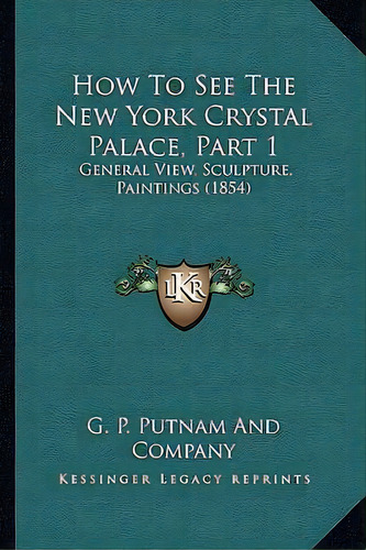 How To See The New York Crystal Palace, Part 1 : General View, Sculpture, Paintings (1854), De G P Putnam And Company. Editorial Kessinger Publishing, Tapa Blanda En Inglés