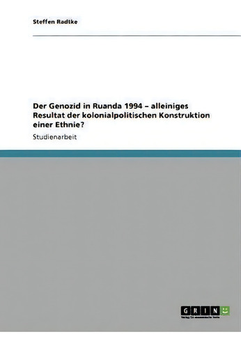 Der Genozid In Ruanda 1994 - Alleiniges Resultat Der Kolonialpolitischen Konstruktion Einer Ethnie?, De Steffen Radtke., Vol. 1. Editorial Grin Publishing, Tapa Blanda En Alemán