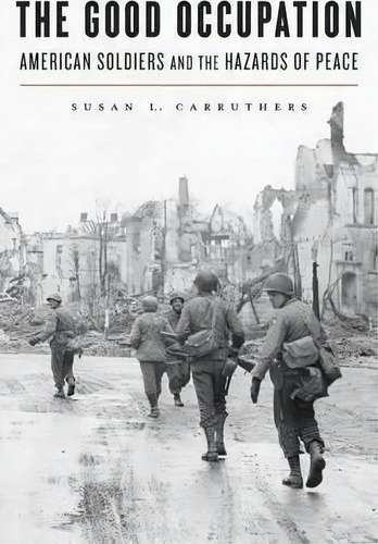 The Good Occupation : American Soldiers And The Hazards Of Peace, De Susan L. Carruthers. Editorial Harvard University Press, Tapa Dura En Inglés
