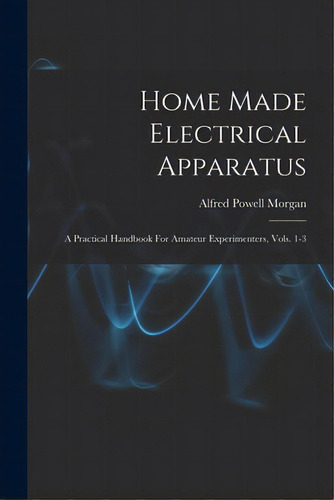 Home Made Electrical Apparatus: A Practical Handbook For Amateur Experimenters, Vols. 1-3, De Morgan, Alfred Powell 1889-1972. Editorial Legare Street Pr, Tapa Blanda En Inglés