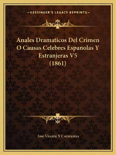 Anales Dramaticos Del Crimen O Causas Celebres Espanolas Y Estranjeras V5 (1861), De Jose Vicente Y Caravantes. Kessinger's Legacy Reprints, Vol. 5. Editorial Kessinger Publishing,