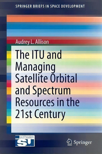 The Itu And Managing Satellite Orbital And Spectrum Resources In The 21st Century, De Audrey L. Allison. Editorial Springer International Publishing Ag, Tapa Blanda En Inglés