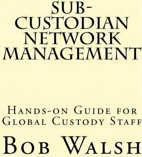 Sub-custodian Network Management : Hands-on Guide For Global Custody Staff, De Bob Walsh. Editorial Createspace Independent Publishing Platform, Tapa Blanda En Inglés