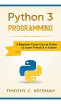 Comprar Python 3 Programming: A Beginner Crash Course Guide To Learn Python 3 In 1 Week, De Needham, Timothy C.., Vol. 1. Editorial Whiteflowerpublsihing, Tapa Blanda En Inglés