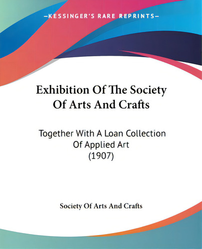 Exhibition Of The Society Of Arts And Crafts: Together With A Loan Collection Of Applied Art (1907), De Society Of Arts And Crafts. Editorial Kessinger Pub Llc, Tapa Blanda En Inglés