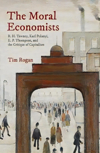 The Moral Economists : R. H. Tawney, Karl Polanyi, E. P. Thompson, And The Critique Of Capitalism, De Tim Rogan. Editorial Princeton University Press, Tapa Dura En Inglés