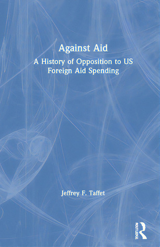 Against Aid: A History Of Opposition To Us Foreign Aid Spending: A History Of Opposition To Us Foreign Aid Spending, De Taffet, Jeffrey F.., Vol. 1. Editorial Routledge, Tapa Dura En Inglés