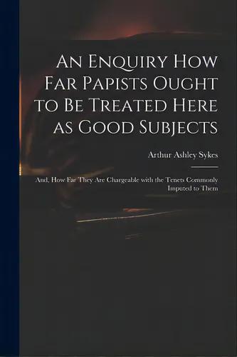 comprar An Enquiry How Far Papists Ought To Be Treated Here As Good Subjects; And, How Far They Are Charg..., De Sykes, Arthur Ashley 1683 Or 4-1756. Editorial Legare Street Pr, Tapa Blanda En Inglés