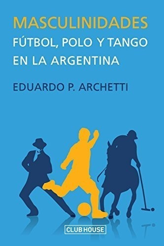 Masculinidades: Fútbol, Polo Y Tango En La Argentina (spanis