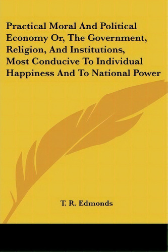 Practical Moral And Political Economy Or, The Government, Religion, And Institutions, Most Conduc..., De T. R. Edmonds. Editorial Kessinger Publishing Co, Tapa Blanda En Inglés