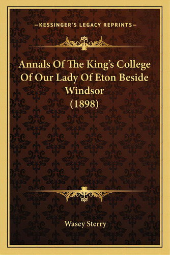 Annals Of The King's College Of Our Lady Of Eton Beside Windsor (1898), De Sterry, Wasey. Kessinger's Legacy Reprints, Vol. 1. Editorial Kessinger Pub Llc, Tapa Blanda En Inglés, 1898