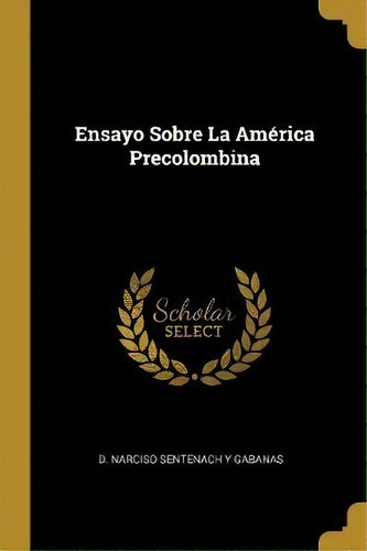 Ensayo Sobre La Am Rica Precolombina, De D Narciso Sentenach Y Gabanas., Vol. 1. Editorial Scholar Select, Tapa Dura En Español