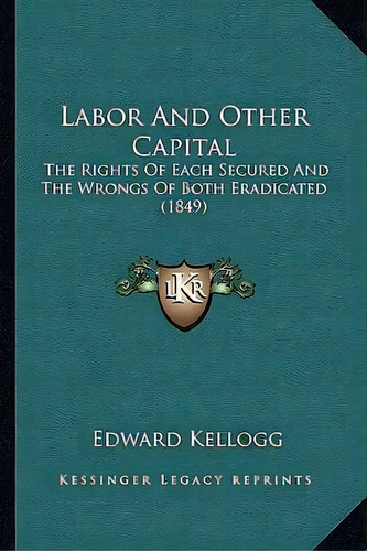 Labor And Other Capital : The Rights Of Each Secured And The Wrongs Of Both Eradicated (1849), De Edward Kellogg. Editorial Kessinger Publishing, Tapa Blanda En Inglés