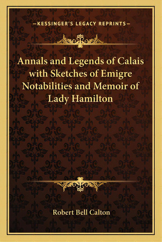 Annals And Legends Of Calais With Sketches Of Emigre Notabilities And Memoir Of Lady Hamilton, De Calton, Robert Bell. Editorial Kessinger Pub Llc, Tapa Blanda En Inglés