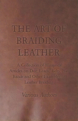 The Art Of Braiding Leather - A Collection Of Historical Articles On Dog Leads, Belts, Hat Bands ..., De Various. Editorial Read Books, Tapa Blanda En Inglés