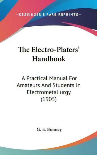 The Electro-platers' Handbook : A Practical Manual For Amateurs And Students In Electrometallurgy..., De G E Bonney. Editorial Kessinger Publishing, Tapa Dura En Inglés